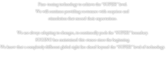 Fine-tuning technology to achieve the “SUPER” level.We will continue providing customers with surprises and stimulation that exceed their expectations.